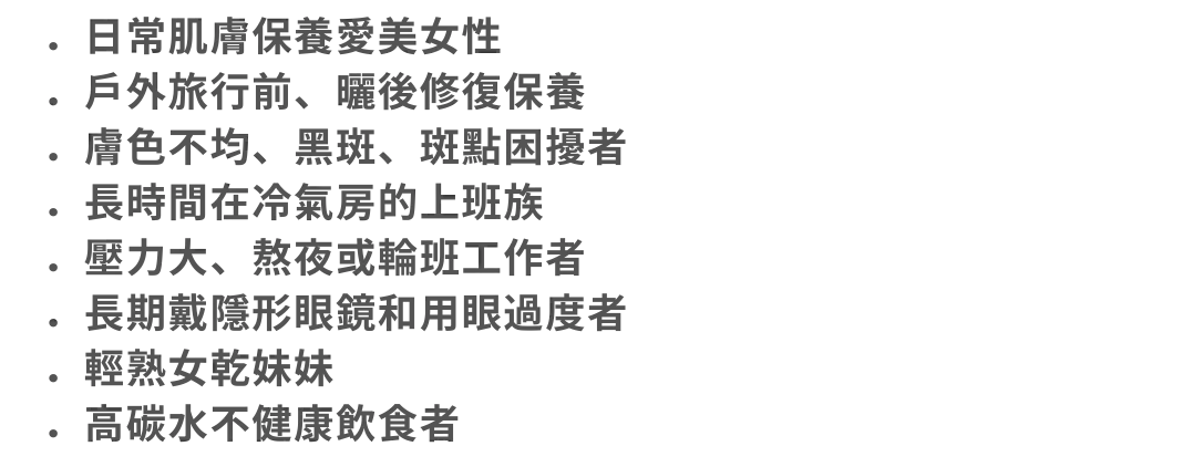 圖片：．日常肌膚保養愛美女性 ．戶外旅行前、曬後修復保養 ．膚色不均、黑斑、斑點困擾者 ．長時間在冷氣房的上班族 ．壓力大、熬夜或輪班工作者 ．長期戴隱形眼鏡和用眼過度者 ．輕熟女乾妹妹 ．高碳水不健康飲食者．日常肌膚保養愛美女性 ．戶外旅行前、曬後修復保養 ．膚色不均、黑斑、斑點困擾者 ．長時間在冷氣房的上班族 ．壓力大、熬夜或輪班工作者 ．長期戴隱形眼鏡和用眼過度者 ．輕熟女乾妹妹 ．高碳水不健康飲食者