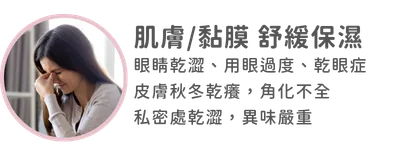 肌膚/黏膜 舒緩保濕：眼睛乾澀，用眼過度，乾眼症 皮膚秋冬乾癢，角化不全 私密處乾澀，異味嚴重