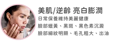 圖片：美肌/逆齡 亮白膨潤-日常保養維持美麗健康 臉部蠟黃，黑斑，黑色素沈澱 臉部細紋明顯、毛孔粗大、出油