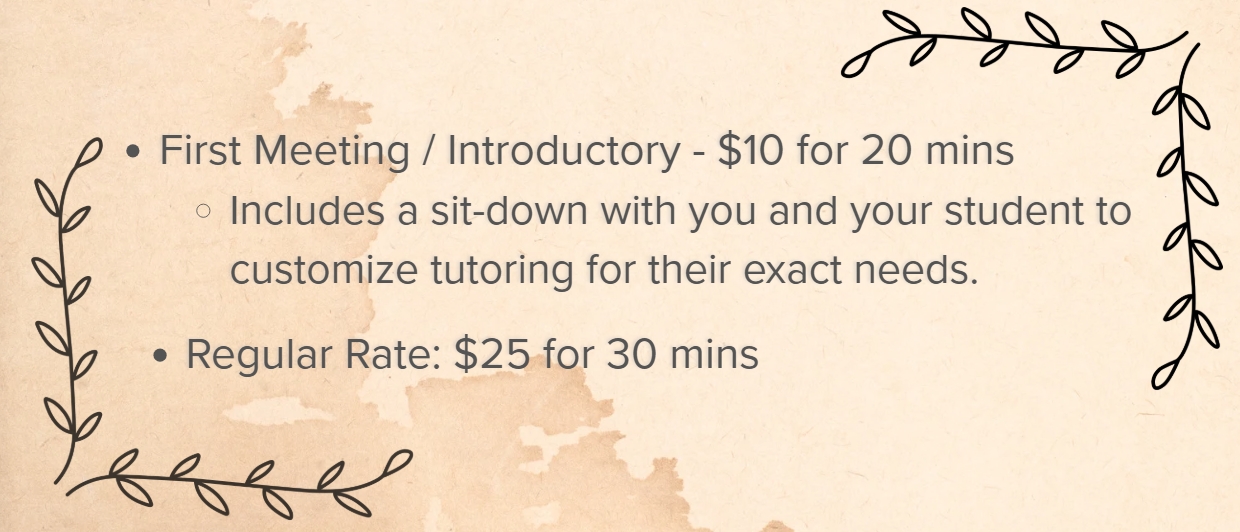 Image of tutoring rates that reads:
First Meeting / Introductory - $10 for 20 mins
Includes a sit-down with you and your student to customize tutoring for their exact needs.
Regular Rate: $25 for 30 mins