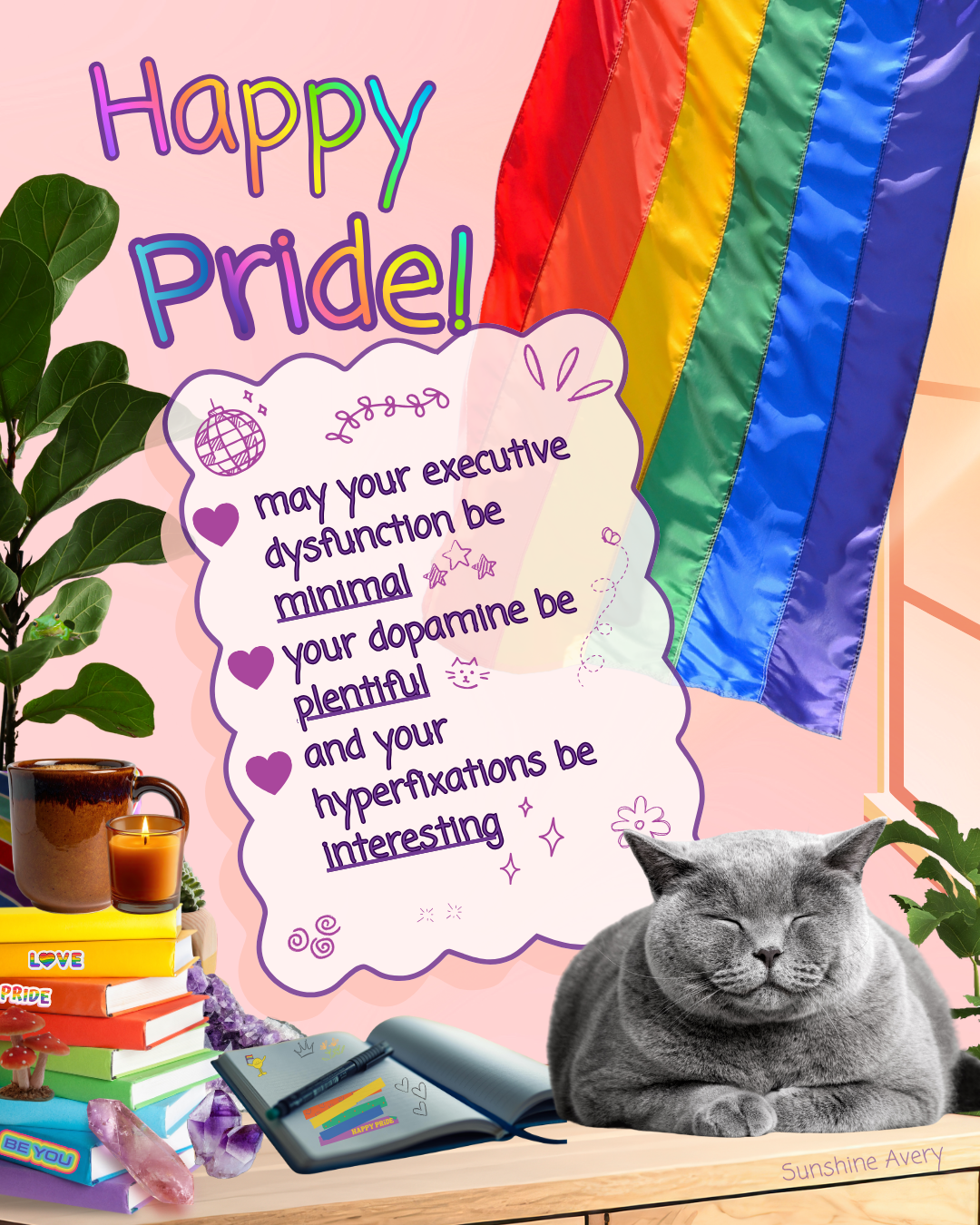 Pride illustration by Sunshine Avery featuring a hidden emotional support frog, rainbow flag, sleeping cat, and message celebrating creativity and queer joy.Image reads:  Happy Pride-   May your executive dysfunction be minimal, your dopamine plentiful, and your hyperfixations interesting.  There is a grey cat sitting on a desk with a window in the background that has a pride flag as a window covering.  The flag is slightly angled out like the wind could be blowing it.  There are crystals, mushrooms, and a stack of books on the desk as well as an open journal that has pride stickers in it.  there are also two house plants- the on e on the left has a small hidden emotional support frog on one of its leaves.