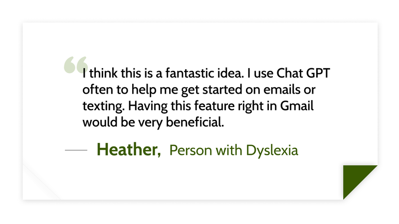 I think this is a fantastic idea. I use Chat GPT often to help me get started on emails or texting. Having this feature right in Gmail would be very beneficial. -Heather (Person with dyslexia)
