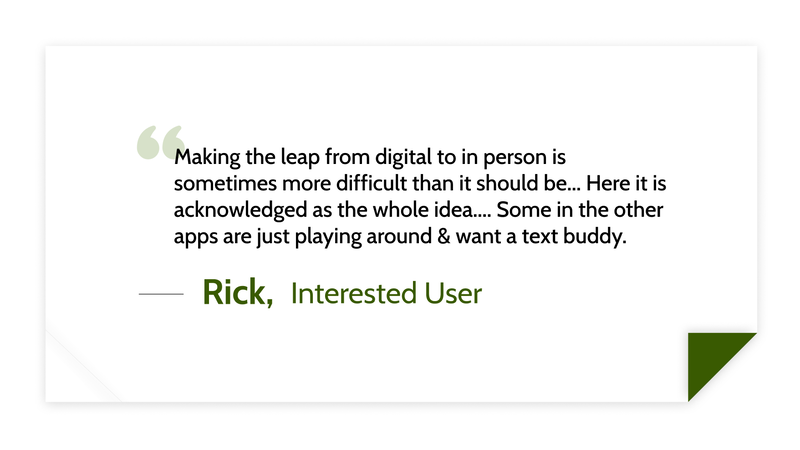 Making the leap from digital to in person is sometimes more difficult than it should be... Here it is acknowledged as the whole idea.... Some in the other apps are just playing around & want a text buddy. -Rick, Interested User