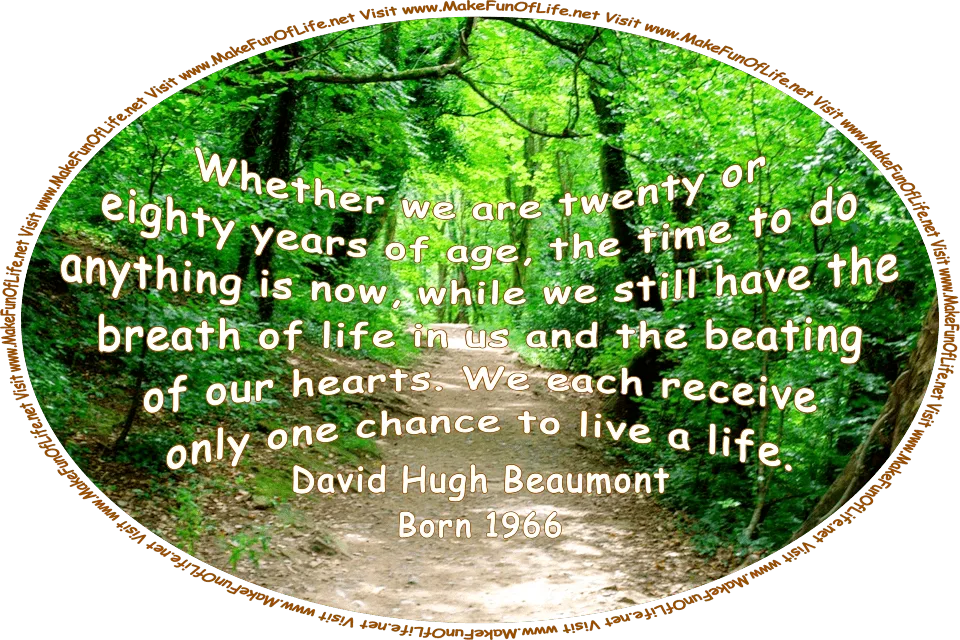 Picture of a dirt footpath through a forest of leafy green trees, with alternating areas of dark cool shade and patches of warm sunlight on the footpath, and the words, ‘Whether we are twenty or eighty years of age, the time to do anything is now, while we still have the breath of life in us and the beating of our hearts. We each receive only one chance to live a life. - David Hugh Beaumont - Born 1966 - Visit www.MakeFunOfLife.net.’