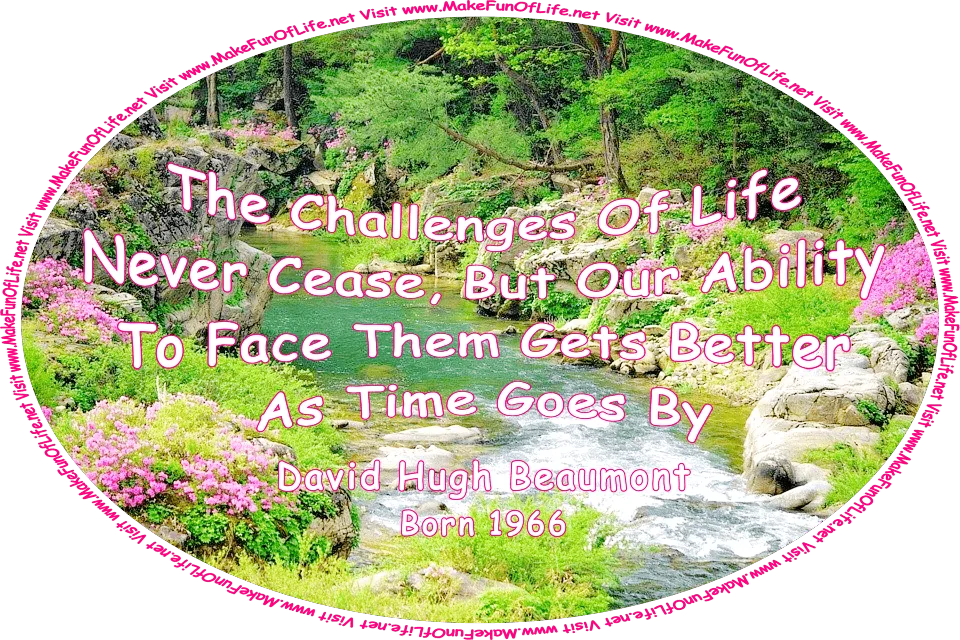 Picture of a gently flowing stream bordered on both sides by large rocks, flowering plants with pink blossoms, lush green vegetation, green leafy trees, and the words, ‘The Challenges Of Life Never Cease, But Our Ability To Face Them Gets Better As Time Goes By -David Hugh Beaumont (born 1966) - Visit www.MakeFunOfLife.net.’