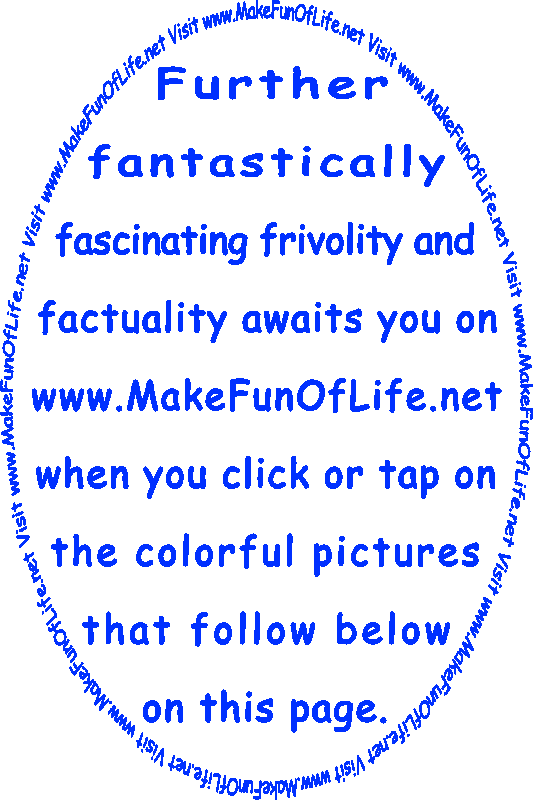 Further fantastically fascinating frivolity and factuality awaits you on www.MakeFunOfLife.net when you click or tap on the colorful pictures that follow below on this page.