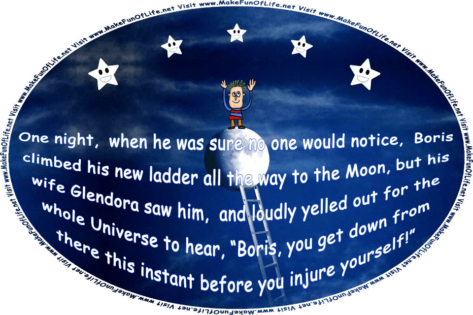 Picture of a man standing on the Moon after having climbed a ladder to reach it, and waving at five happy smiling stars, and the words, One night, when he thought no one would notice, Boris climbed his ladder all the way to the Moon, but his wife Glendora saw him, and yelled, Boris, you get down from there this instant before you injure yourself! - Visit www.MakeFunOfLife.net.