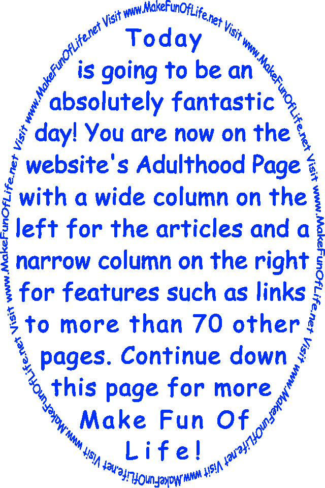 Today is going to be an absolutely fantastic day! You are now on the website’s Adulthood Page with a wide column on the left for the articles and a narrow column on the right for features such as links to more than 70 other pages. Continue down this page for more Make Fun Of Life!