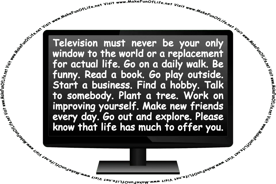 Picture of a television with words on the screen: Television must never be your only window to the world or a replacement for actual life. Go on a daily walk. Be funny. Read a book. Go play outside. Start a business. Find a hobby. Talk to somebody. Plant a tree. Work on improving yourself. Make new friends every day. Go out and explore. Please know that life has much to offer you. And the words, Visit www.MakeFunOfLife.net.