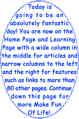 Today is going to be an absolutely fantastic day! You are now on the Home Page And Learning Page with a wide column in the middle for articles and narrow columns to the left and the right for features such as links to more than 80 other pages. Continue down this page for more Make Fun Of Life!