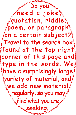 Do you need a joke, quotation, riddle, poem, or paragraph on a certain subject? Travel to the search box found at the top right corner of this page and type in the words. We have a surprisingly large variety of material, and we add new material regularly, so you may find what you are seeking.