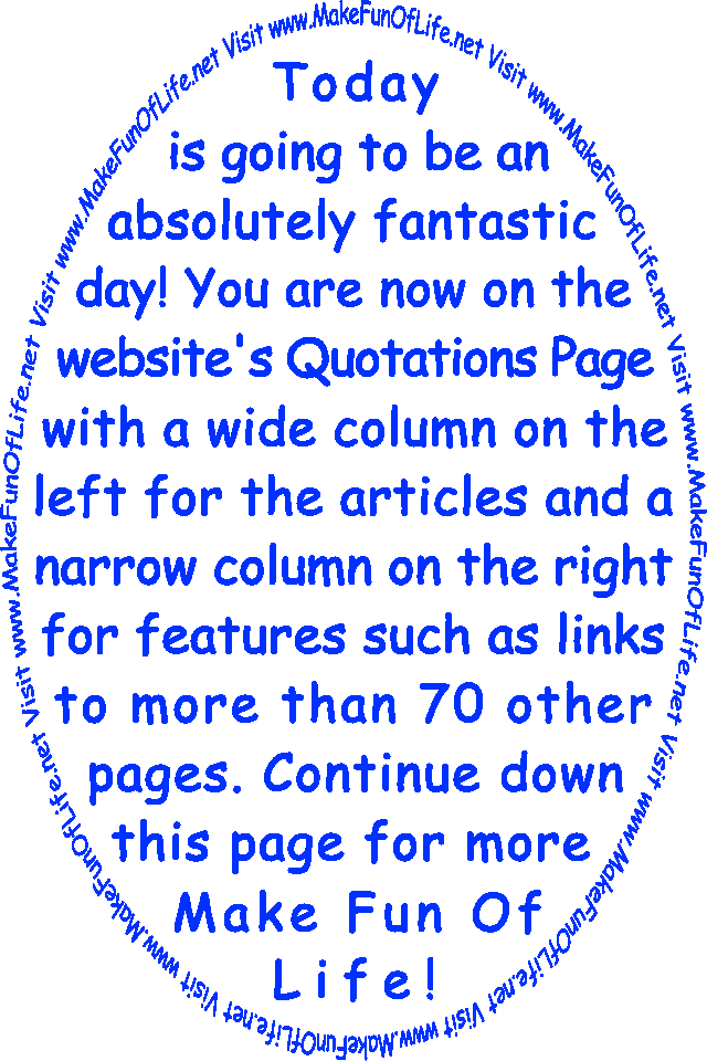 Today is going to be an absolutely fantastic day! You are now on the website’s Quotations Page with a wide column on the left for the articles and a narrow column on the right for features such as links to more than 70 other pages. Continue down this page for more Make Fun Of Life!
