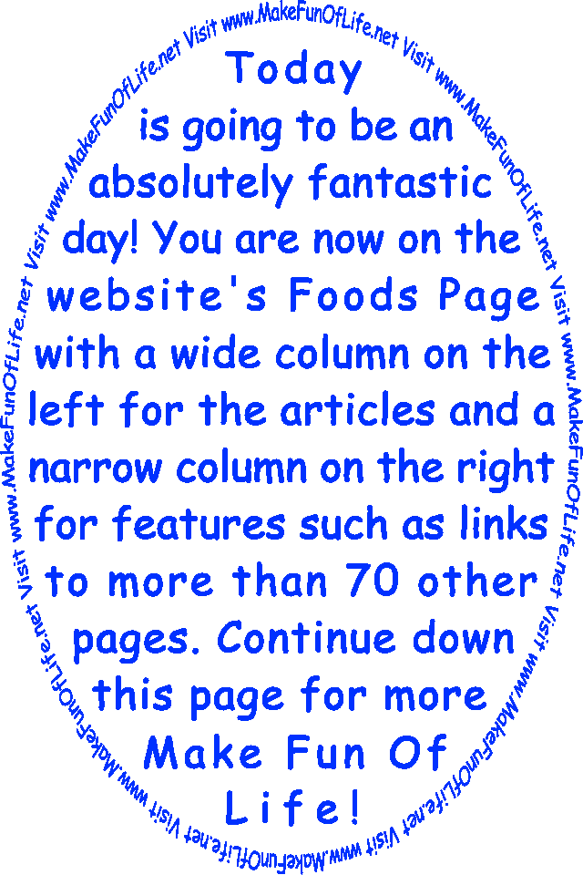 Today is going to be an absolutely fantastic day! You are now on the website’s Foods Page with a wide column on the left for the articles and a narrow column on the right for features such as links to more than 70 other pages. Continue down this page for more Make Fun Of Life!
