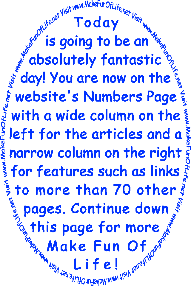 Today is going to be an absolutely fantastic day! You are now on the website’s Numbers Page with a wide column on the left for the articles and a narrow column on the right for features such as links to more than 70 other pages. Continue down this page for more Make Fun Of Life!