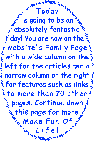 Today is going to be an absolutely fantastic day! You are now on the website’s Family Page with a wide column on the left for the articles and a narrow column on the right for features such as links to more than 70 other pages. Continue down this page for more Make Fun Of Life!