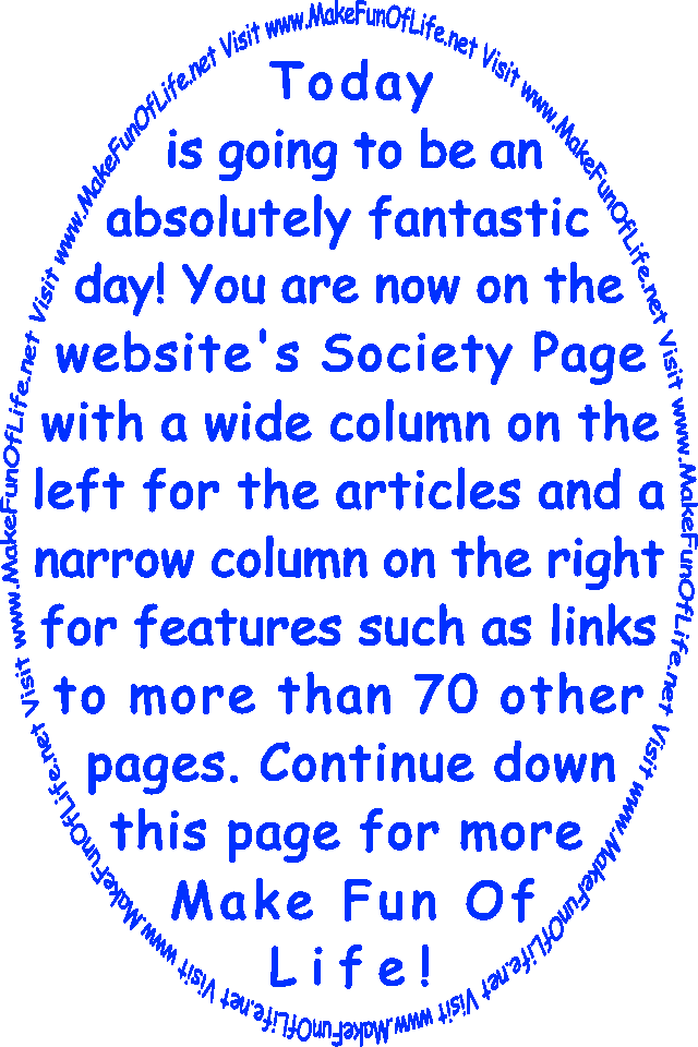 Today is going to be an absolutely fantastic day! You are now on the website’s Society Page with a wide column on the left for the articles and a narrow column on the right for features such as links to more than 70 other pages. Continue down this page for more Make Fun Of Life!
