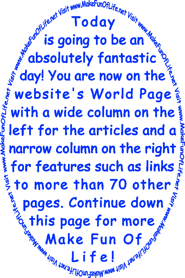Today is going to be an absolutely fantastic day! You are now on the website’s World Page with a wide column on the left for the articles and a narrow column on the right for features such as links to more than 70 other pages. Continue down this page for more Make Fun Of Life!