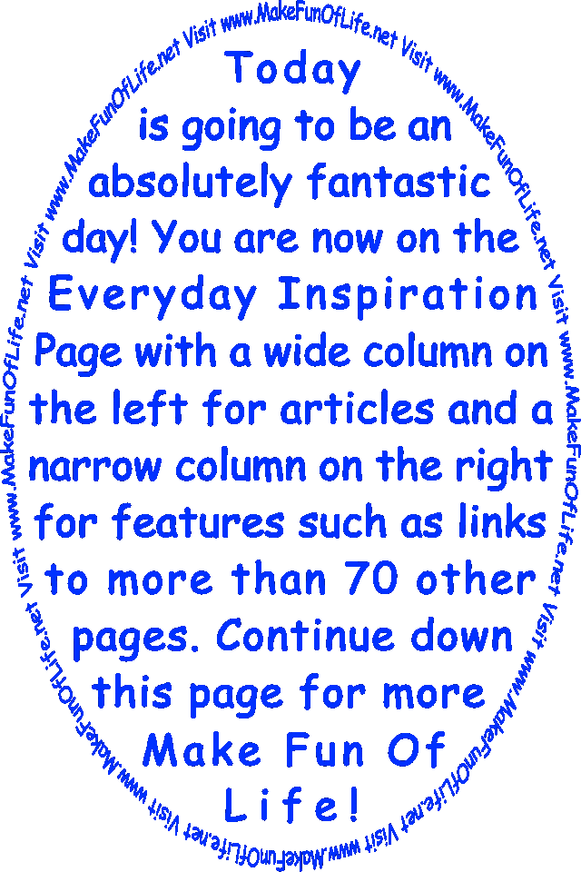 Today is going to be an absolutely fantastic day! You are now on the Everyday Inspiration Page with a wide column on the left for articles and a narrow column on the right for features such as links to more than 70 other pages. Continue down this page for more Make Fun Of Life!