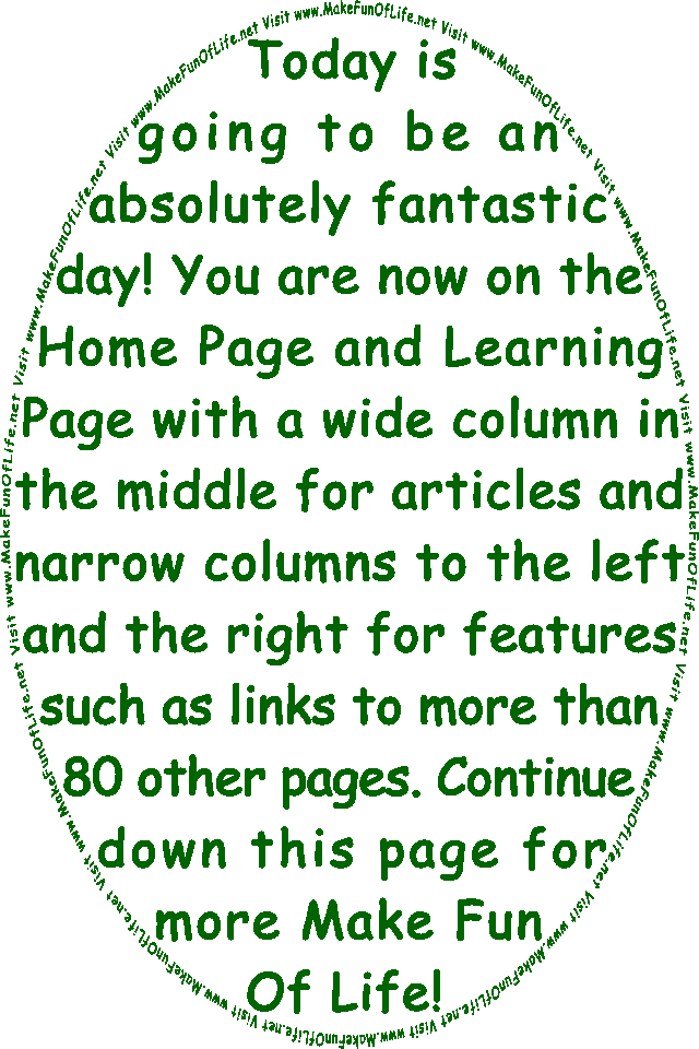 Today is going to be an absolutely fantastic day! You are now on the Home Page and Learning Page with a wide column in the middle for articles and narrow columns to the left and the right for features such as links to more than 80 other pages. Continue down this page for more Make Fun Of Life!