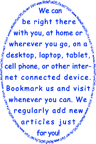 We can be right there with you, at home or wherever you go, on a desktop, laptop, tablet, cell phone, or other internet connected device. Bookmark us and visit whenever you can. We regularly add new articles just for you! Visit www.MakeFunOf Life.net.
