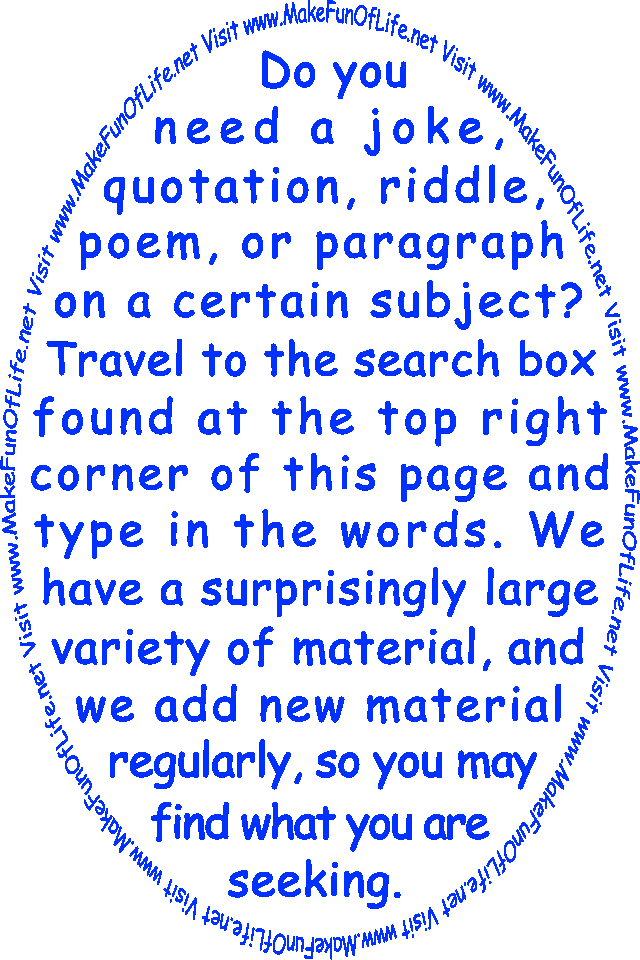 Do you need a joke, quotation, riddle, poem, or paragraph on a certain subject? Travel to the search box found at the top right corner of this page and type in the words. We have a surprisingly large variety of material, and we add new material regularly, so you may find what you are seeking. Visit www.MakeFunOfLife.net.