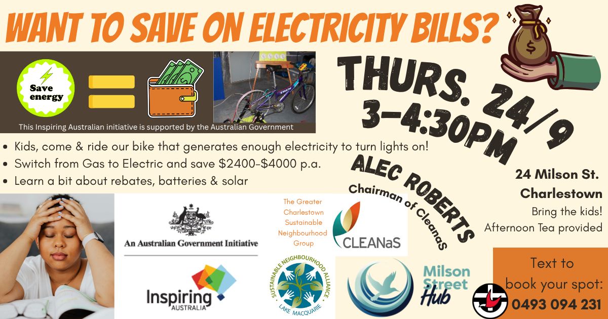 A colourful community event flyer with the headline “Want to save on electricity bills?” in large bold text. Below it are icons and graphics promoting energy savings, including a light bulb, dollar symbols, and a cartoon of a stressed person holding their head. A photo shows a child pedalling a stationary bike connected to lights. Text on the flyer advertises activities such as riding a bike that generates electricity, learning about switching from gas to electric to save $2400–$4000 per year, and getting information on rebates, batteries, and solar. Event details read: “Thurs. 24/9, 3–4:30pm, Alec Roberts, Chairman of CLEANaS, 24 Milson St. Charlestown. Bring the kids! Afternoon tea provided.” Logos for Inspiring Australia, the Australian Government initiative, Greater Charlestown Sustainable Neighbourhood Group, CLEANaS, Sustainable Neighbourhood Alliance Lake Macquarie, and Milson Street Hub appear along the bottom. A phone number, 0493 094 231, is provided for booking.