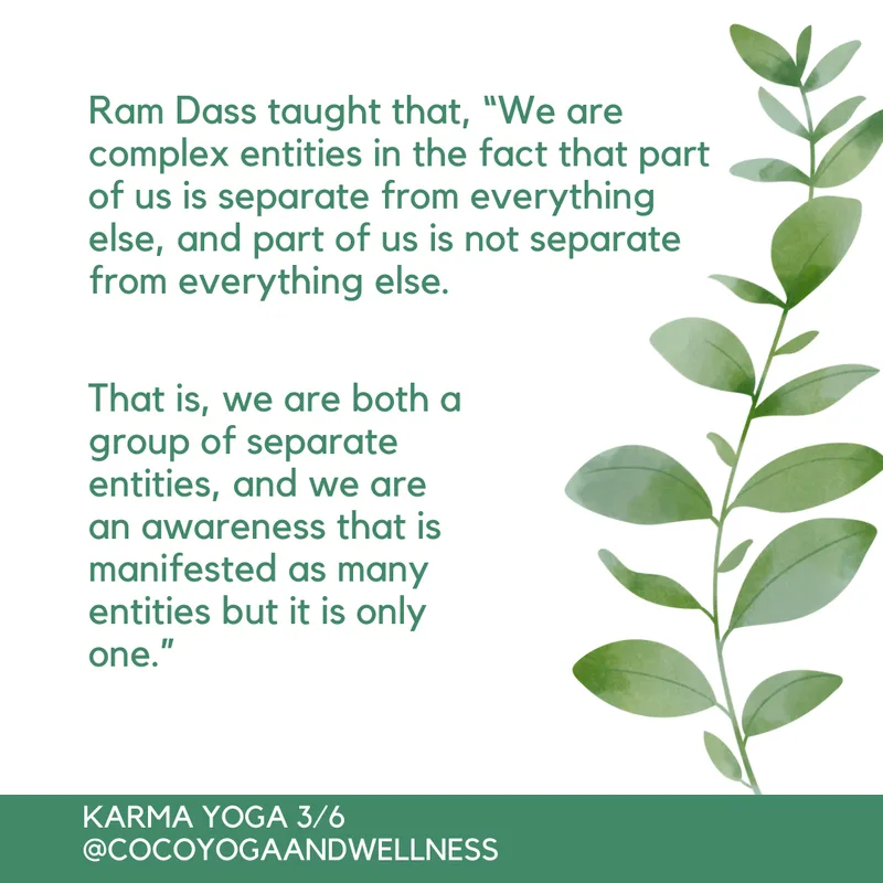 Ram Dass taught that, “We are complex entities in the fact that part of us is separate from everything else, and part of us is not separate from everything else.  That is, we are both a group of separate entities, and we are an awareness that is manifested as many entities but it is only one.” 

Coco Yoga & Wellness