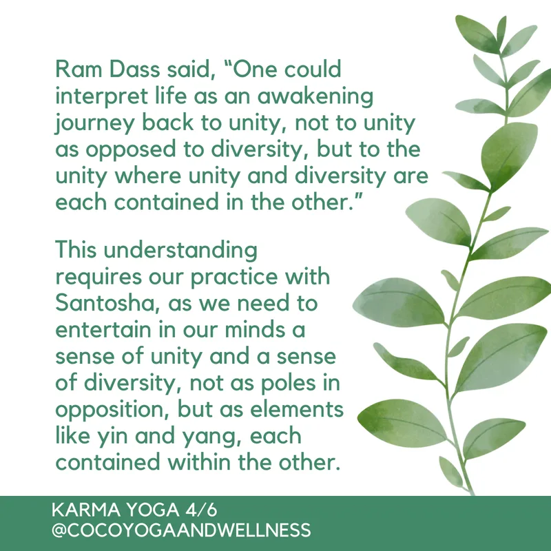  Ram Dass said, “One could interpret life as an awakening journey back to unity, not to unity as opposed to diversity, but to the unity where unity and diversity are each contained in the other.”  This understanding requires our practice with Santosha, as we need to entertain in our minds a sense of unity and a sense of diversity, not as poles in opposition, but as elements like yin and yang, each contained within the other.  

Coco Yoga & Wellness